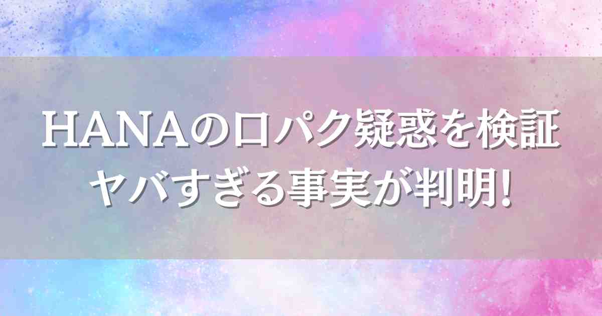 HANAが口パクって本当？生歌の検証や疑惑の理由、世間の声を徹底調査！