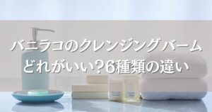 バニラコのクレンジングバームはどれがいい？6種類の違いと肌質別おすすめを徹底解説