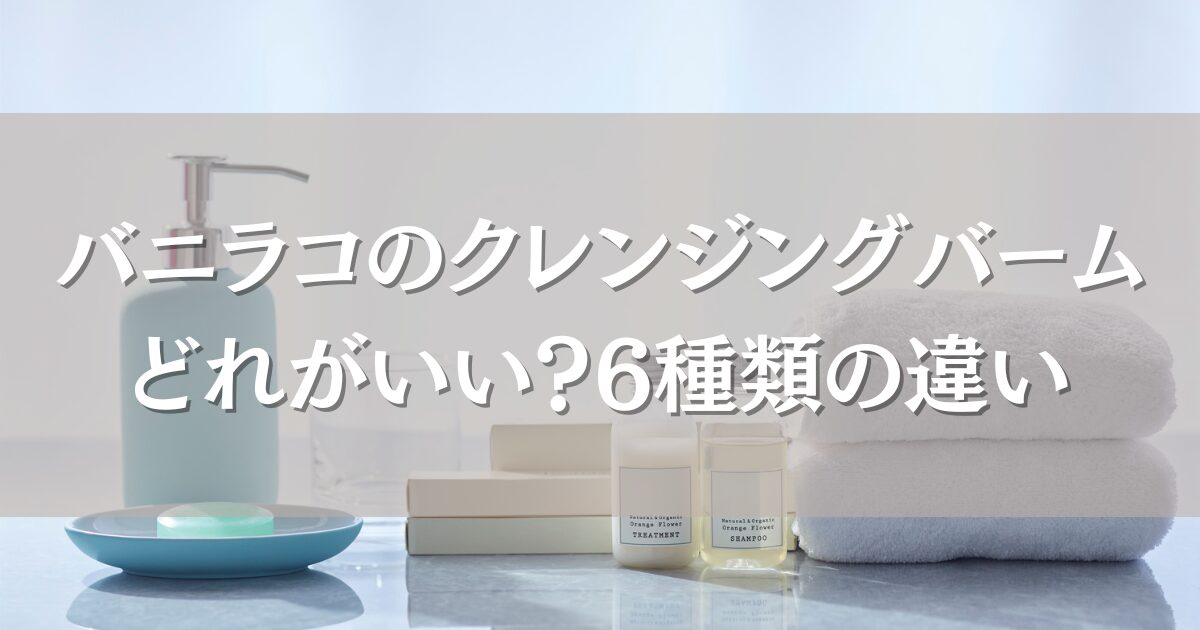 バニラコのクレンジングバームはどれがいい?6種類の違いと肌質別おすすめを徹底解説